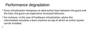 Performance degradation
• Since virtualization interposes an abstraction layer between the guest and
the host, the guest can experience increased latencies.
• For instance, in the case of hardware virtualization, where the
intermediate emulates a bare machine on top of which an entire system
can be installed.
•
 