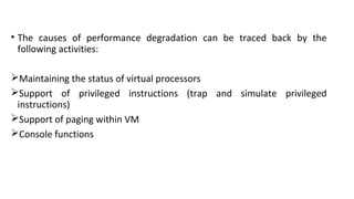 • The causes of performance degradation can be traced back by the
following activities:
Maintaining the status of virtual processors
Support of privileged instructions (trap and simulate privileged
instructions)
Support of paging within VM
Console functions
 