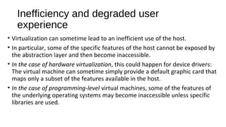 Inefficiency and degraded user
experience
• Virtualization can sometime lead to an inefficient use of the host.
• In particular, some of the specific features of the host cannot be exposed by
the abstraction layer and then become inaccessible.
• In the case of hardware virtualization, this could happen for device drivers:
The virtual machine can sometime simply provide a default graphic card that
maps only a subset of the features available in the host.
• In the case of programming-level virtual machines, some of the features of
the underlying operating systems may become inaccessible unless specific
libraries are used.
 