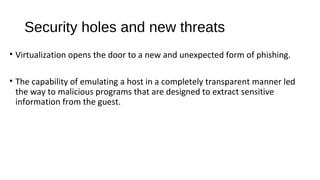 Security holes and new threats
• Virtualization opens the door to a new and unexpected form of phishing.
• The capability of emulating a host in a completely transparent manner led
the way to malicious programs that are designed to extract sensitive
information from the guest.
 