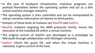 • In the case of hardware virtualization, malicious programs can
preload themselves before the operating system and act as a thin
virtual machine manager toward it.
• The operating system is then controlled and can be manipulated to
extract sensitive information of interest to third parties.
• Eamples of these kinds of malware are BluePill and SubVirt.
• BluePill, malware targeting the AMD processor family, moves the
execution of the installed OS within a virtual machine.
• The original version of SubVirt was developed as a prototype by
Microsoft through collaboration with Michigan University.
• SubVirt infects the guest OS, and when the virtual machine is
rebooted, it gains control of the host.
 