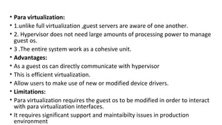 • Para virtualization:
• 1.unlike full virtualization ,guest servers are aware of one another.
• 2. Hypervisor does not need large amounts of processing power to manage
guest os.
• 3 .The entire system work as a cohesive unit.
• Advantages:
• As a guest os can directly communicate with hypervisor
• This is efficient virtualization.
• Allow users to make use of new or modified device drivers.
• Limitations:
• Para virtualization requires the guest os to be modified in order to interact
with para virtualization interfaces.
• It requires significant support and maintaibilty issues in production
environment
 