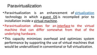 Paravirtualization
•Paravirtualization is an enhancement of virtualization
technology in which a guest OS is recompiled prior to
installation inside a virtual machine.
•Paravirtualization allows for an interface to the virtual
machine that can differ somewhat from that of the
underlying hardware.
•This capacity minimizes overhead and optimizes system
performance by supporting the use of virtual machines that
would be underutilized in conventional or full virtualization.
 