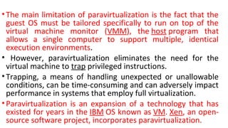 •The main limitation of paravirtualization is the fact that the
guest OS must be tailored specifically to run on top of the
virtual machine monitor (VMM), the host program that
allows a single computer to support multiple, identical
execution environments.
• However, paravirtualization eliminates the need for the
virtual machine to trap privileged instructions.
•Trapping, a means of handling unexpected or unallowable
conditions, can be time-consuming and can adversely impact
performance in systems that employ full virtualization.
•Paravirtualization is an expansion of a technology that has
existed for years in the IBM OS known as VM. Xen, an open-
source software project, incorporates paravirtualization.
 