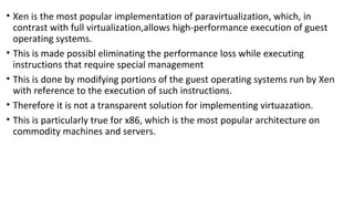 • Xen is the most popular implementation of paravirtualization, which, in
contrast with full virtualization,allows high-performance execution of guest
operating systems.
• This is made possibl eliminating the performance loss while executing
instructions that require special management
• This is done by modifying portions of the guest operating systems run by Xen
with reference to the execution of such instructions.
• Therefore it is not a transparent solution for implementing virtuazation.
• This is particularly true for x86, which is the most popular architecture on
commodity machines and servers.
 
