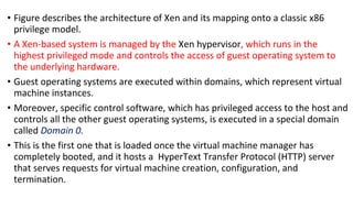 • Figure describes the architecture of Xen and its mapping onto a classic x86
privilege model.
• A Xen-based system is managed by the Xen hypervisor, which runs in the
highest privileged mode and controls the access of guest operating system to
the underlying hardware.
• Guest operating systems are executed within domains, which represent virtual
machine instances.
• Moreover, specific control software, which has privileged access to the host and
controls all the other guest operating systems, is executed in a special domain
called Domain 0.
• This is the first one that is loaded once the virtual machine manager has
completely booted, and it hosts a HyperText Transfer Protocol (HTTP) server
that serves requests for virtual machine creation, configuration, and
termination.
 