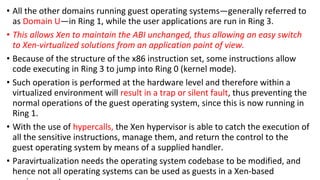 • All the other domains running guest operating systems—generally referred to
as Domain U—in Ring 1, while the user applications are run in Ring 3.
• This allows Xen to maintain the ABI unchanged, thus allowing an easy switch
to Xen-virtualized solutions from an application point of view.
• Because of the structure of the x86 instruction set, some instructions allow
code executing in Ring 3 to jump into Ring 0 (kernel mode).
• Such operation is performed at the hardware level and therefore within a
virtualized environment will result in a trap or silent fault, thus preventing the
normal operations of the guest operating system, since this is now running in
Ring 1.
• With the use of hypercalls, the Xen hypervisor is able to catch the execution of
all the sensitive instructions, manage them, and return the control to the
guest operating system by means of a supplied handler.
• Paravirtualization needs the operating system codebase to be modified, and
hence not all operating systems can be used as guests in a Xen-based
 