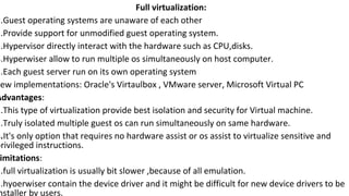 Full virtualization:
1.Guest operating systems are unaware of each other
2.Provide support for unmodified guest operating system.
3.Hypervisor directly interact with the hardware such as CPU,disks.
4.Hyperwiser allow to run multiple os simultaneously on host computer.
5.Each guest server run on its own operating system
Few implementations: Oracle's Virtaulbox , VMware server, Microsoft Virtual PC
Advantages:
1.This type of virtualization provide best isolation and security for Virtual machine.
2.Truly isolated multiple guest os can run simultaneously on same hardware.
3.It's only option that requires no hardware assist or os assist to virtualize sensitive and
privileged instructions.
imitations:
1.full virtualization is usually bit slower ,because of all emulation.
2.hyoerwiser contain the device driver and it might be difficult for new device drivers to be
nstaller by users.
 