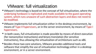 VMware: full virtualization
 VMware’s technology is based on the concept of full virtualization, where the
underlying hardware is replicated and made available to the guest operating
system, which runs unaware of such abstraction layers and does not need to
be modified.
 VMware implements full virtualization either in the desktop environment, by
means of Type II hypervisors, or in the server environment, by means of Type I
hypervisors.
 In both cases, full virtualization is made possible by means of direct execution
(for nonsensitive instructions) and binary translation (for sensitive
instructions), thus allowing the virtualization of architecture such as x86.
 Besides these two core solutions, VMware provides additional tools and
software that simplify the use of virtualization technology either in a desktop
environment, or in a server environment.
 