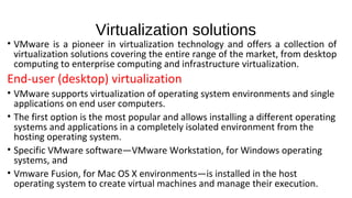 Virtualization solutions
• VMware is a pioneer in virtualization technology and offers a collection of
virtualization solutions covering the entire range of the market, from desktop
computing to enterprise computing and infrastructure virtualization.
End-user (desktop) virtualization
• VMware supports virtualization of operating system environments and single
applications on end user computers.
• The first option is the most popular and allows installing a different operating
systems and applications in a completely isolated environment from the
hosting operating system.
• Specific VMware software—VMware Workstation, for Windows operating
systems, and
• Vmware Fusion, for Mac OS X environments—is installed in the host
operating system to create virtual machines and manage their execution.
 