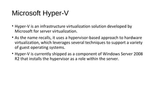 Microsoft Hyper-V
• Hyper-V is an infrastructure virtualization solution developed by
Microsoft for server virtualization.
• As the name recalls, it uses a hypervisor-based approach to hardware
virtualization, which leverages several techniques to support a variety
of guest operating systems.
• Hyper-V is currently shipped as a component of Windows Server 2008
R2 that installs the hypervisor as a role within the server.
 