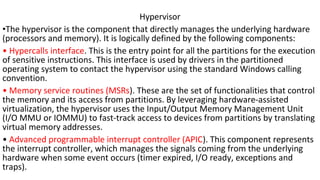 Hypervisor
•The hypervisor is the component that directly manages the underlying hardware
(processors and memory). It is logically defined by the following components:
• Hypercalls interface. This is the entry point for all the partitions for the execution
of sensitive instructions. This interface is used by drivers in the partitioned
operating system to contact the hypervisor using the standard Windows calling
convention.
• Memory service routines (MSRs). These are the set of functionalities that control
the memory and its access from partitions. By leveraging hardware-assisted
virtualization, the hypervisor uses the Input/Output Memory Management Unit
(I/O MMU or IOMMU) to fast-track access to devices from partitions by translating
virtual memory addresses.
• Advanced programmable interrupt controller (APIC). This component represents
the interrupt controller, which manages the signals coming from the underlying
hardware when some event occurs (timer expired, I/O ready, exceptions and
traps).
 