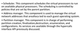 • Scheduler. This component schedules the virtual processors to run
on available physical processors. The scheduling is controlled by
policies that are set by the parent partition.
• Address manager. This component is used to manage the virtual
network addresses that arealloca ted to each guest operating system.
• Partition manager. This component is in charge of performing
partition creation, finalization,destruction, enumeration, and
configurations. Its services are available through the hypercalls
interface API previously discussed.
 