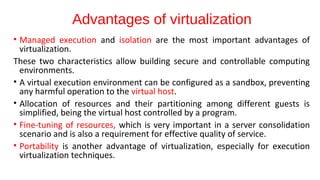 Advantages of virtualization
• Managed execution and isolation are the most important advantages of
virtualization.
These two characteristics allow building secure and controllable computing
environments.
• A virtual execution environment can be configured as a sandbox, preventing
any harmful operation to the virtual host.
• Allocation of resources and their partitioning among different guests is
simplified, being the virtual host controlled by a program.
• Fine-tuning of resources, which is very important in a server consolidation
scenario and is also a requirement for effective quality of service.
• Portability is another advantage of virtualization, especially for execution
virtualization techniques.
 
