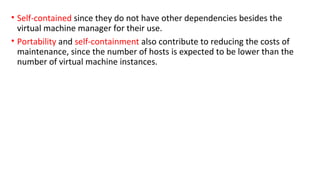 • Self-contained since they do not have other dependencies besides the
virtual machine manager for their use.
• Portability and self-containment also contribute to reducing the costs of
maintenance, since the number of hosts is expected to be lower than the
number of virtual machine instances.
 