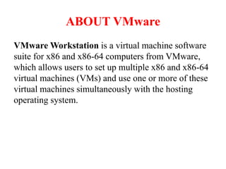 ABOUT VMware
VMware Workstation is a virtual machine software
suite for x86 and x86-64 computers from VMware,
which allows users to set up multiple x86 and x86-64
virtual machines (VMs) and use one or more of these
virtual machines simultaneously with the hosting
operating system.
 