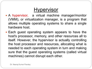 Hypervisor
Dr. Neeraj Kumar Pandey
 A hypervisor, a virtual machine manager/monitor
(VMM), or virtualization manager, is a program that
allows multiple operating systems to share a single
hardware host.
 Each guest operating system appears to have the
host's processor, memory, and other resources all to
itself. However, the hypervisor is actually controlling
the host processor and resources, allocating what is
needed to each operating system in turn and making
sure that the guest operating systems (called virtual
machines) cannot disrupt each other.
 