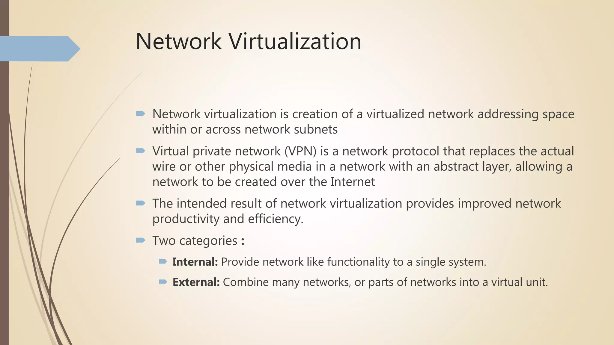 Network Virtualization
 Network virtualization is creation of a virtualized network addressing space
within or across network subnets
 Virtual private network (VPN) is a network protocol that replaces the actual
wire or other physical media in a network with an abstract layer, allowing a
network to be created over the Internet
 The intended result of network virtualization provides improved network
productivity and efficiency.
 Two categories :
 Internal: Provide network like functionality to a single system.
 External: Combine many networks, or parts of networks into a virtual unit.
 