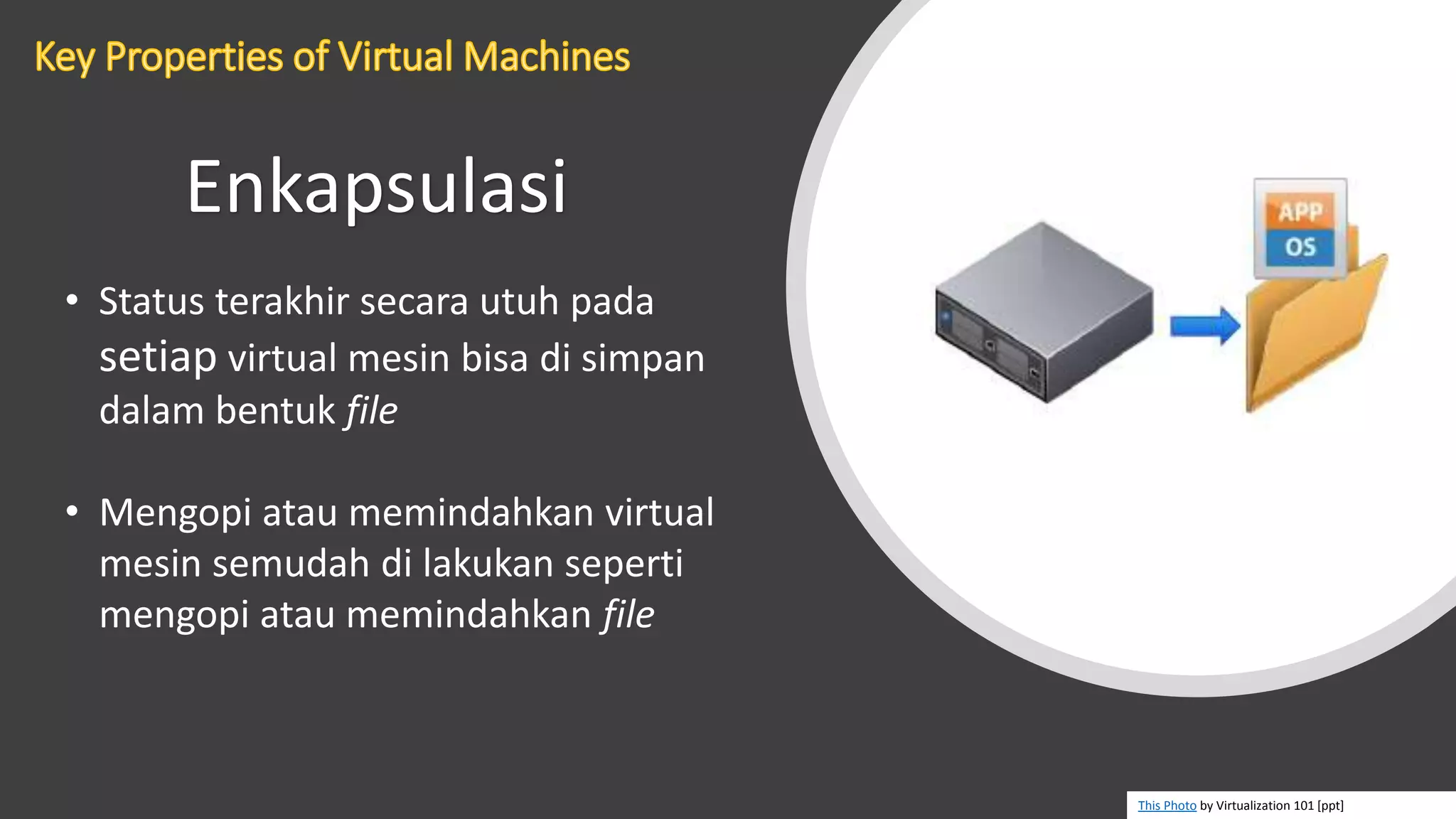 Enkapsulasi
• Status terakhir secara utuh pada
setiap virtual mesin bisa di simpan
dalam bentuk file
• Mengopi atau memindahkan virtual
mesin semudah di lakukan seperti
mengopi atau memindahkan file
This Photo by Virtualization 101 [ppt]
 