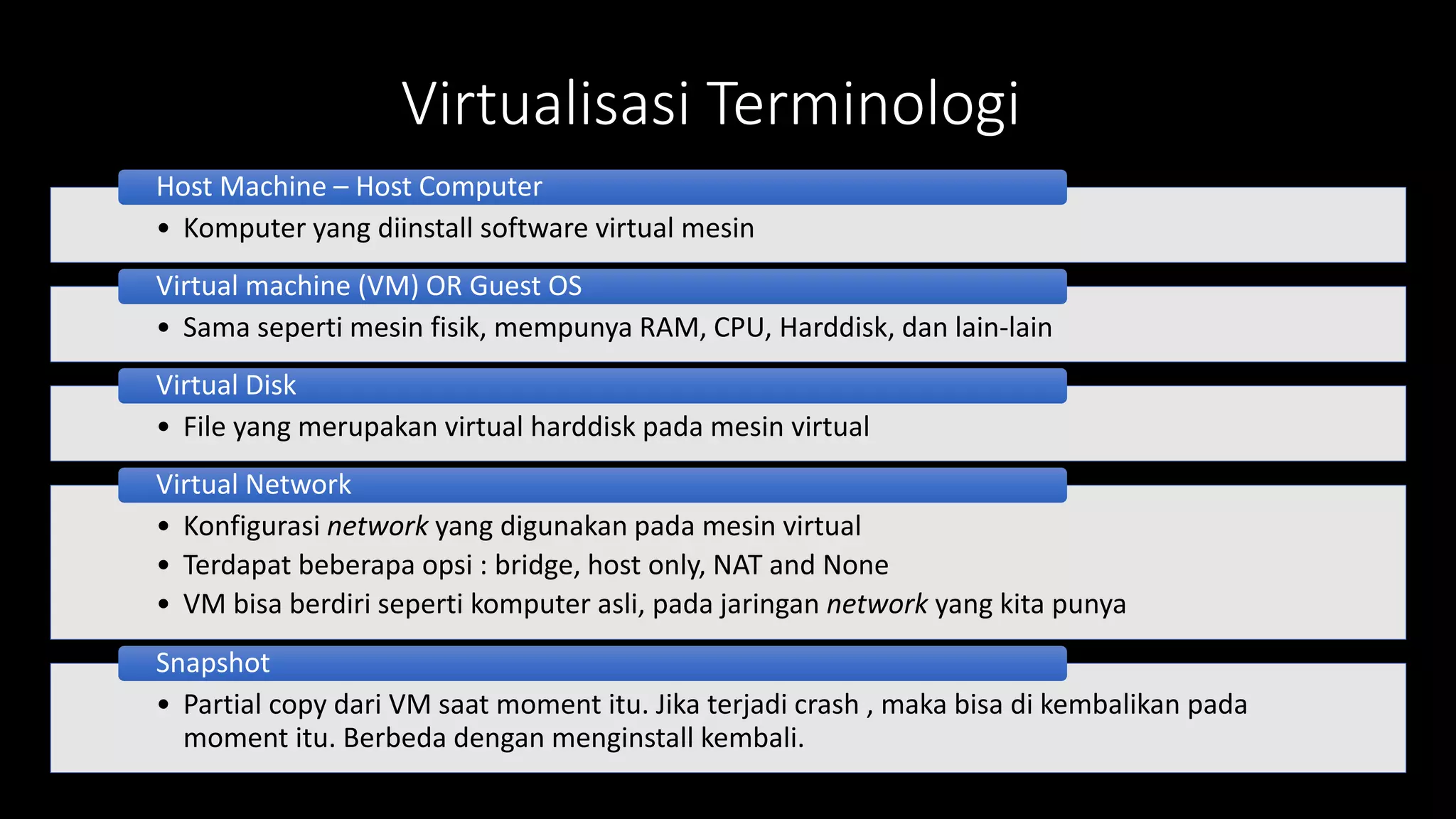 Virtualisasi Terminologi
• Komputer yang diinstall software virtual mesin
Host Machine – Host Computer
• Sama seperti mesin fisik, mempunya RAM, CPU, Harddisk, dan lain-lain
Virtual machine (VM) OR Guest OS
• File yang merupakan virtual harddisk pada mesin virtual
Virtual Disk
• Konfigurasi network yang digunakan pada mesin virtual
• Terdapat beberapa opsi : bridge, host only, NAT and None
• VM bisa berdiri seperti komputer asli, pada jaringan network yang kita punya
Virtual Network
• Partial copy dari VM saat moment itu. Jika terjadi crash , maka bisa di kembalikan pada
moment itu. Berbeda dengan menginstall kembali.
Snapshot
 