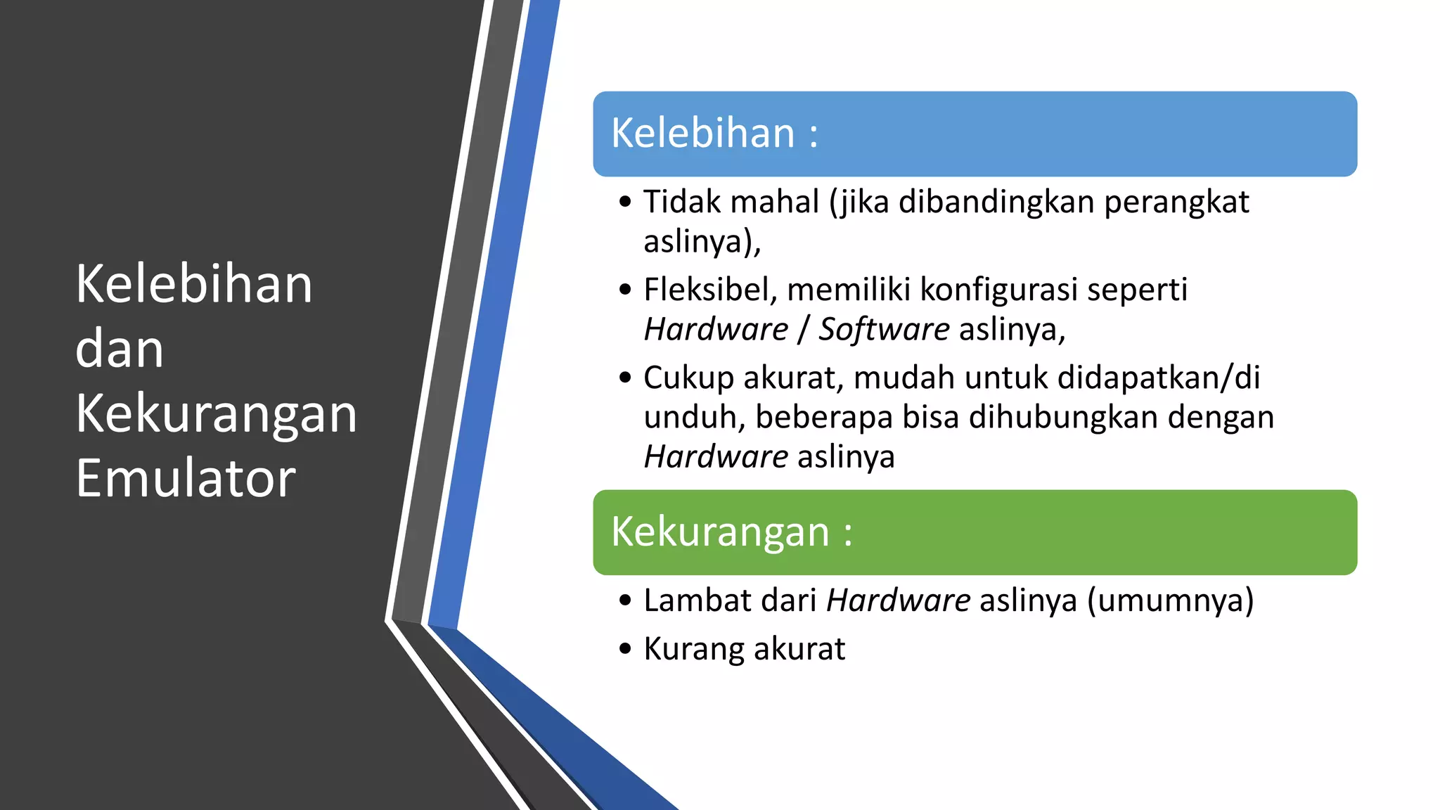 Kelebihan
dan
Kekurangan
Emulator
Kelebihan :
• Tidak mahal (jika dibandingkan perangkat
aslinya),
• Fleksibel, memiliki konfigurasi seperti
Hardware / Software aslinya,
• Cukup akurat, mudah untuk didapatkan/di
unduh, beberapa bisa dihubungkan dengan
Hardware aslinya
Kekurangan :
• Lambat dari Hardware aslinya (umumnya)
• Kurang akurat
 