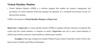 Virtual Machine Monitor
• Virtual Machine Monitor (VMM) is a software program that enables the creation, management and
governance of virtual machines (VM) and manages the operation of a virtualized environment on top of a
physical host machine.
VMM is also known as Virtual Machine Manager or Hypervisor.
Hypervisor: A hypervisor or virtual machine monitor (VMM) is computer software, firmware or hardware that
creates and runs virtual machines. A computer on which a hypervisor runs one or more virtual machines is
called a host machine, and each virtual machine is called a guest machine.
Examples of this type of hypervisor include VMware Fusion, Oracle Virtual Box, Oracle VM for x86,
Solaris Zones, Parallels and VMware Workstation
 