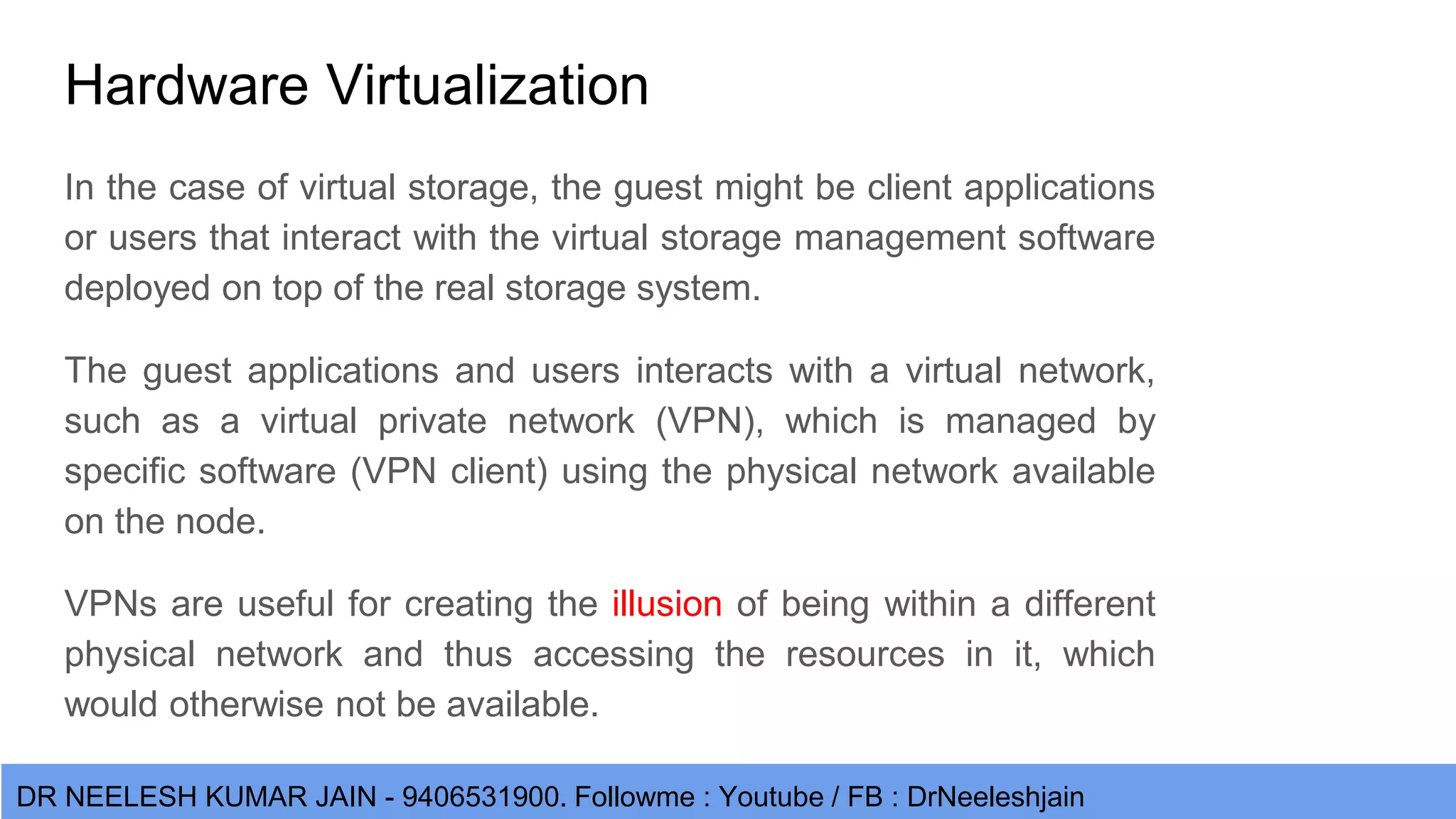 DR NEELESH KUMAR JAIN - 9406531900. Followme : Youtube / FB : DrNeeleshjain Hardware Virtualization In the case of virtual storage, the guest might be client applications or users that interact with the virtual storage management software deployed on top of the real storage system. The guest applications and users interacts with a virtual network, such as a virtual private network (VPN), which is managed by specific software (VPN client) using the physical network available on the node. VPNs are useful for creating the illusion of being within a different physical network and thus accessing the resources in it, which would otherwise not be available. 
