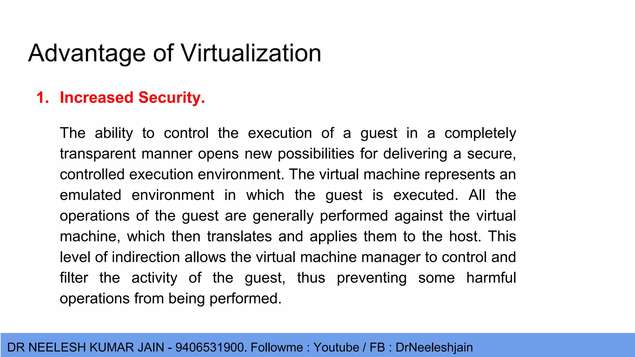DR NEELESH KUMAR JAIN - 9406531900. Followme : Youtube / FB : DrNeeleshjain Advantage of Virtualization 1. Increased Security. The ability to control the execution of a guest in a completely transparent manner opens new possibilities for delivering a secure, controlled execution environment. The virtual machine represents an emulated environment in which the guest is executed. All the operations of the guest are generally performed against the virtual machine, which then translates and applies them to the host. This level of indirection allows the virtual machine manager to control and filter the activity of the guest, thus preventing some harmful operations from being performed. 
