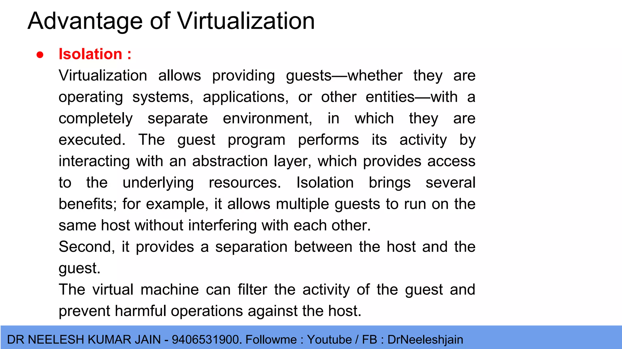 DR NEELESH KUMAR JAIN - 9406531900. Followme : Youtube / FB : DrNeeleshjain Advantage of Virtualization ● Isolation : Virtualization allows providing guests—whether they are operating systems, applications, or other entities—with a completely separate environment, in which they are executed. The guest program performs its activity by interacting with an abstraction layer, which provides access to the underlying resources. Isolation brings several benefits; for example, it allows multiple guests to run on the same host without interfering with each other. Second, it provides a separation between the host and the guest. The virtual machine can filter the activity of the guest and prevent harmful operations against the host. 
