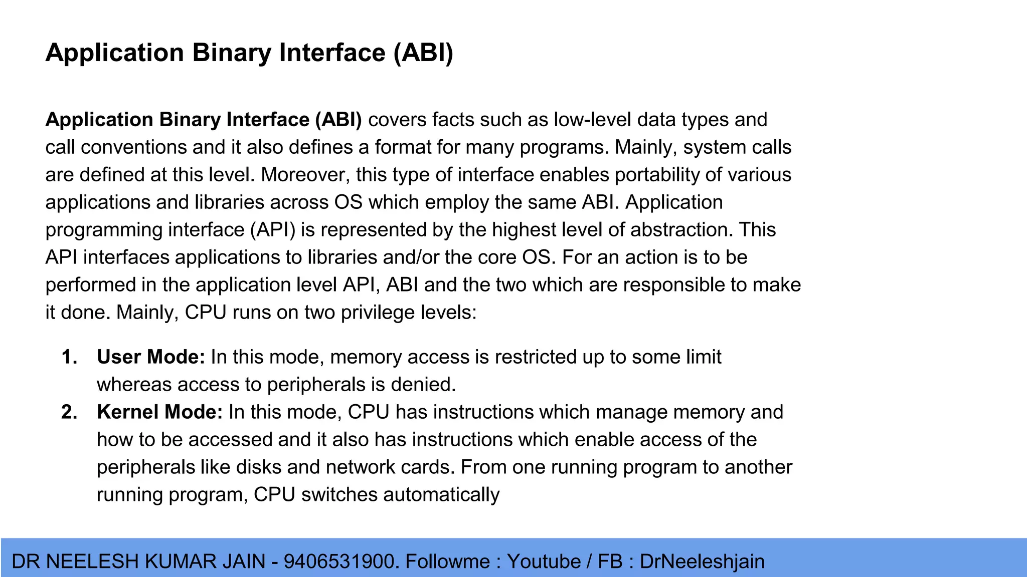 DR NEELESH KUMAR JAIN - 9406531900. Followme : Youtube / FB : DrNeeleshjain Application Binary Interface (ABI) Application Binary Interface (ABI) covers facts such as low-level data types and call conventions and it also defines a format for many programs. Mainly, system calls are defined at this level. Moreover, this type of interface enables portability of various applications and libraries across OS which employ the same ABI. Application programming interface (API) is represented by the highest level of abstraction. This API interfaces applications to libraries and/or the core OS. For an action is to be performed in the application level API, ABI and the two which are responsible to make it done. Mainly, CPU runs on two privilege levels: 1. User Mode: In this mode, memory access is restricted up to some limit whereas access to peripherals is denied. 2. Kernel Mode: In this mode, CPU has instructions which manage memory and how to be accessed and it also has instructions which enable access of the peripherals like disks and network cards. From one running program to another running program, CPU switches automatically 