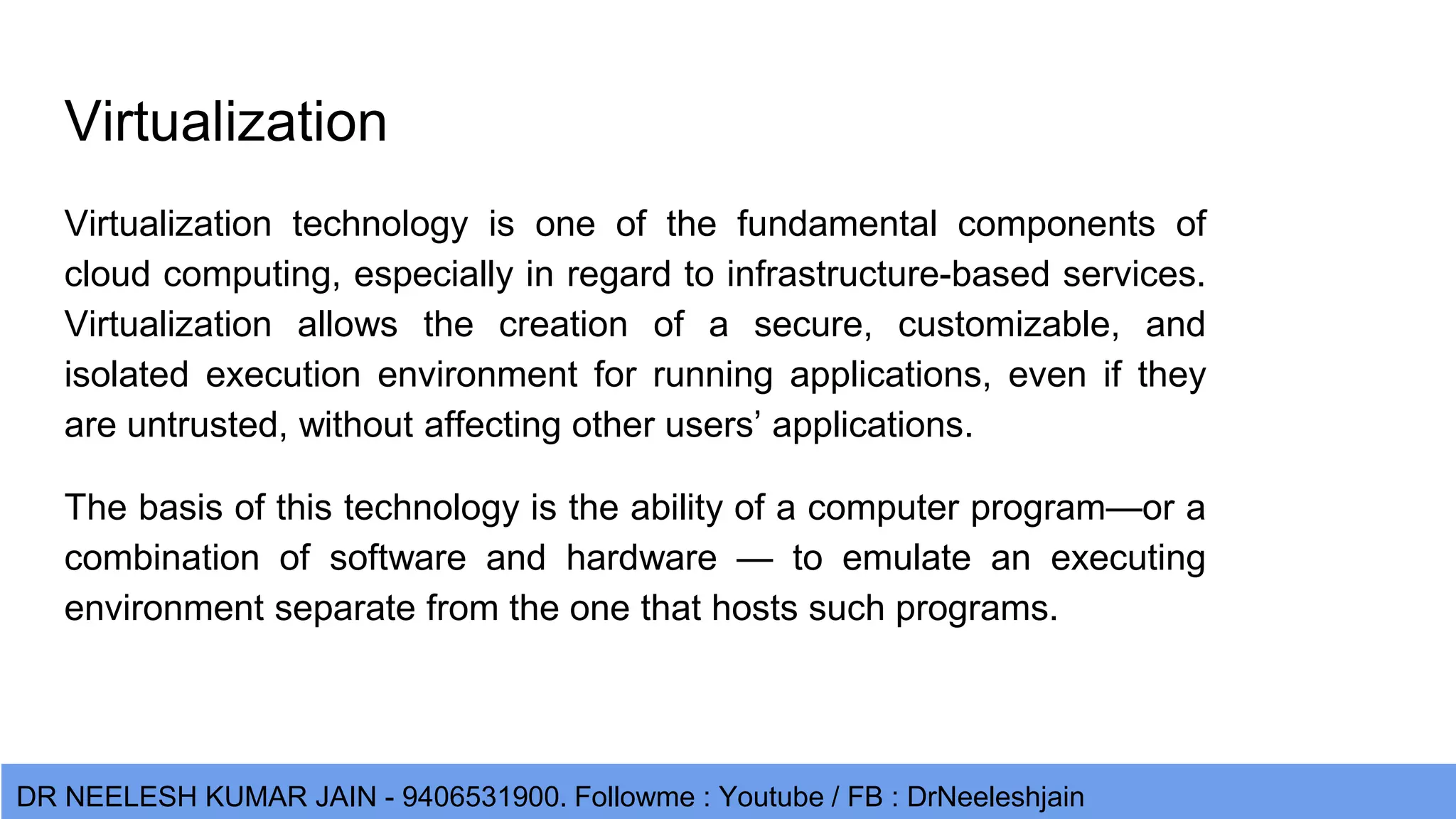 DR NEELESH KUMAR JAIN - 9406531900. Followme : Youtube / FB : DrNeeleshjain Virtualization Virtualization technology is one of the fundamental components of cloud computing, especially in regard to infrastructure-based services. Virtualization allows the creation of a secure, customizable, and isolated execution environment for running applications, even if they are untrusted, without affecting other users’ applications. The basis of this technology is the ability of a computer program—or a combination of software and hardware — to emulate an executing environment separate from the one that hosts such programs. 