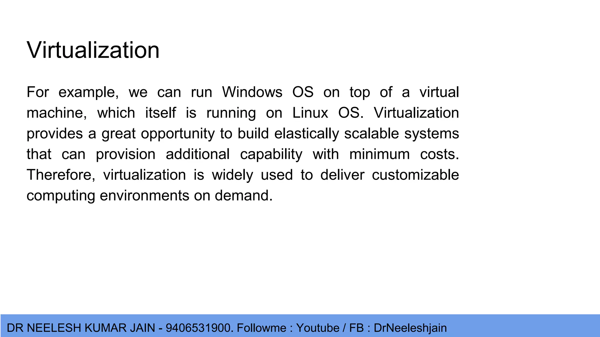 DR NEELESH KUMAR JAIN - 9406531900. Followme : Youtube / FB : DrNeeleshjain Virtualization For example, we can run Windows OS on top of a virtual machine, which itself is running on Linux OS. Virtualization provides a great opportunity to build elastically scalable systems that can provision additional capability with minimum costs. Therefore, virtualization is widely used to deliver customizable computing environments on demand. 
