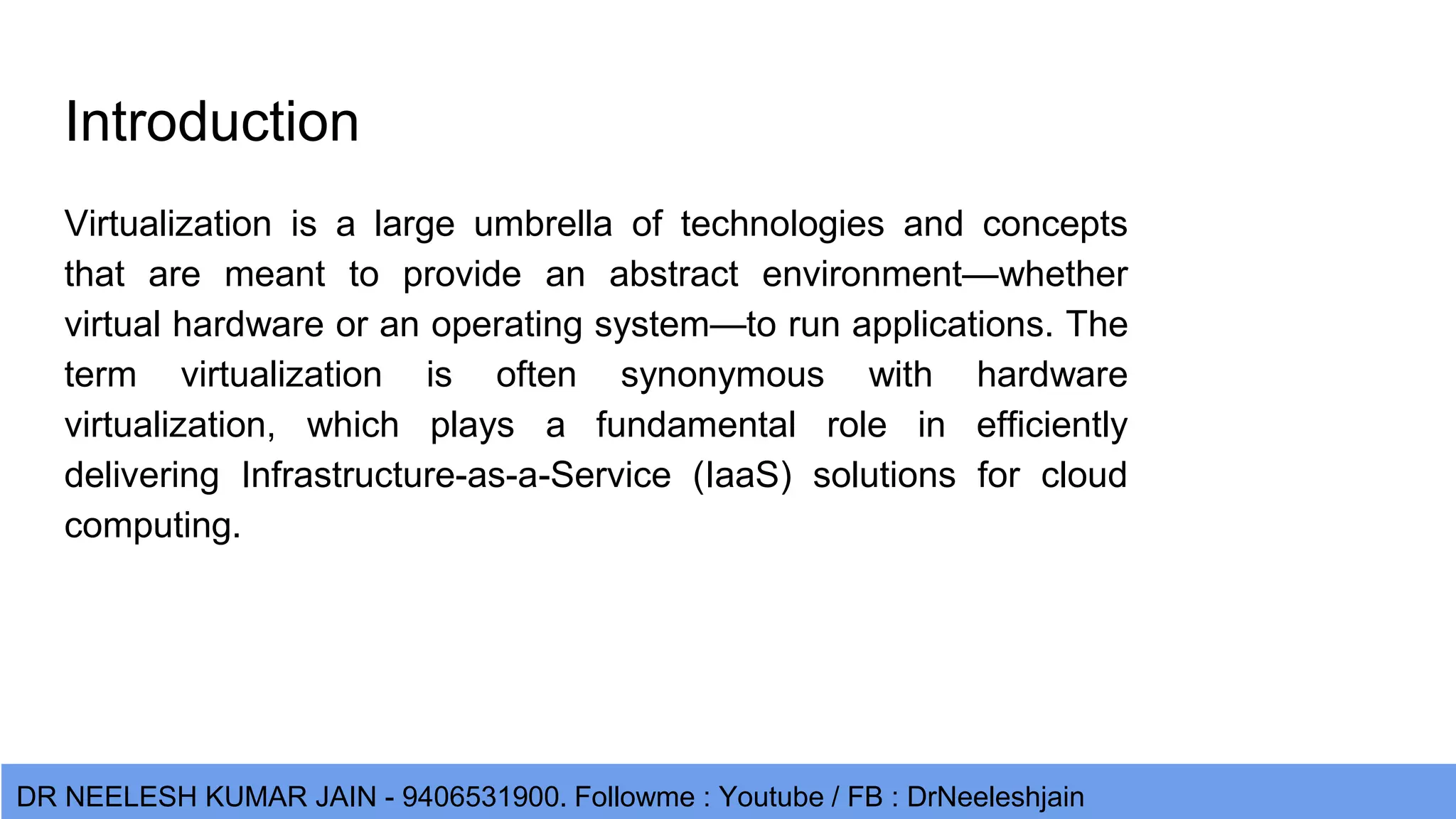 DR NEELESH KUMAR JAIN - 9406531900. Followme : Youtube / FB : DrNeeleshjain Introduction Virtualization is a large umbrella of technologies and concepts that are meant to provide an abstract environment—whether virtual hardware or an operating system—to run applications. The term virtualization is often synonymous with hardware virtualization, which plays a fundamental role in efficiently delivering Infrastructure-as-a-Service (IaaS) solutions for cloud computing. 