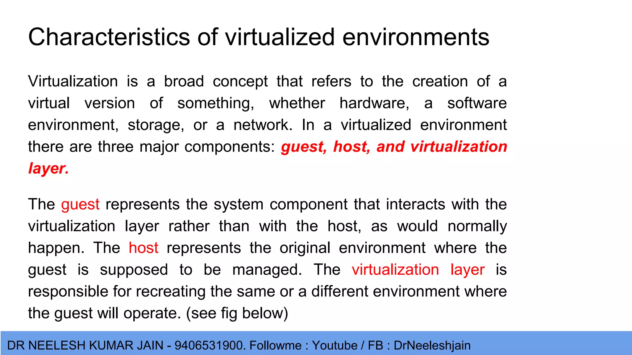 DR NEELESH KUMAR JAIN - 9406531900. Followme : Youtube / FB : DrNeeleshjain Characteristics of virtualized environments Virtualization is a broad concept that refers to the creation of a virtual version of something, whether hardware, a software environment, storage, or a network. In a virtualized environment there are three major components: guest, host, and virtualization layer. The guest represents the system component that interacts with the virtualization layer rather than with the host, as would normally happen. The host represents the original environment where the guest is supposed to be managed. The virtualization layer is responsible for recreating the same or a different environment where the guest will operate. (see fig below) 