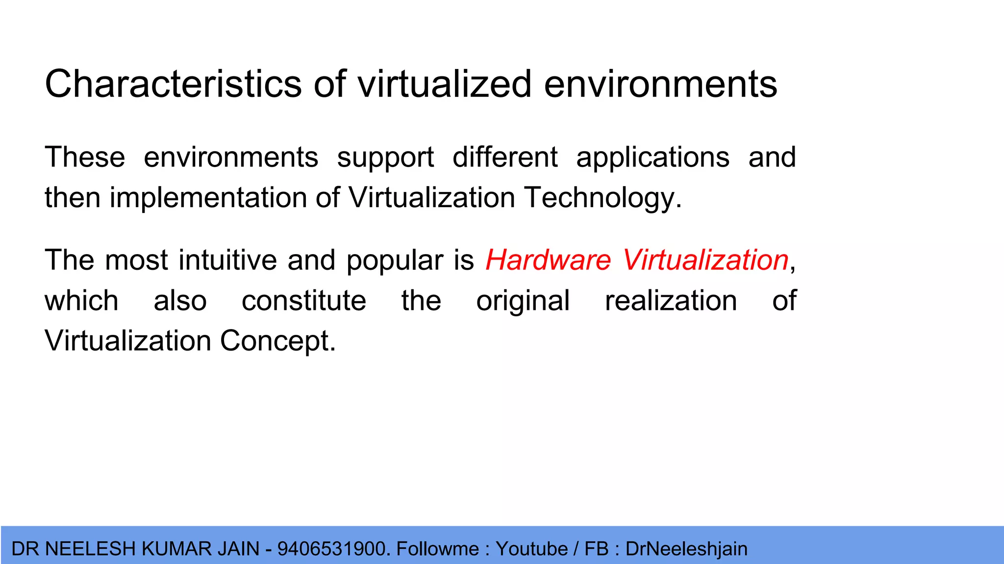 DR NEELESH KUMAR JAIN - 9406531900. Followme : Youtube / FB : DrNeeleshjain Characteristics of virtualized environments These environments support different applications and then implementation of Virtualization Technology. The most intuitive and popular is Hardware Virtualization, which also constitute the original realization of Virtualization Concept. 