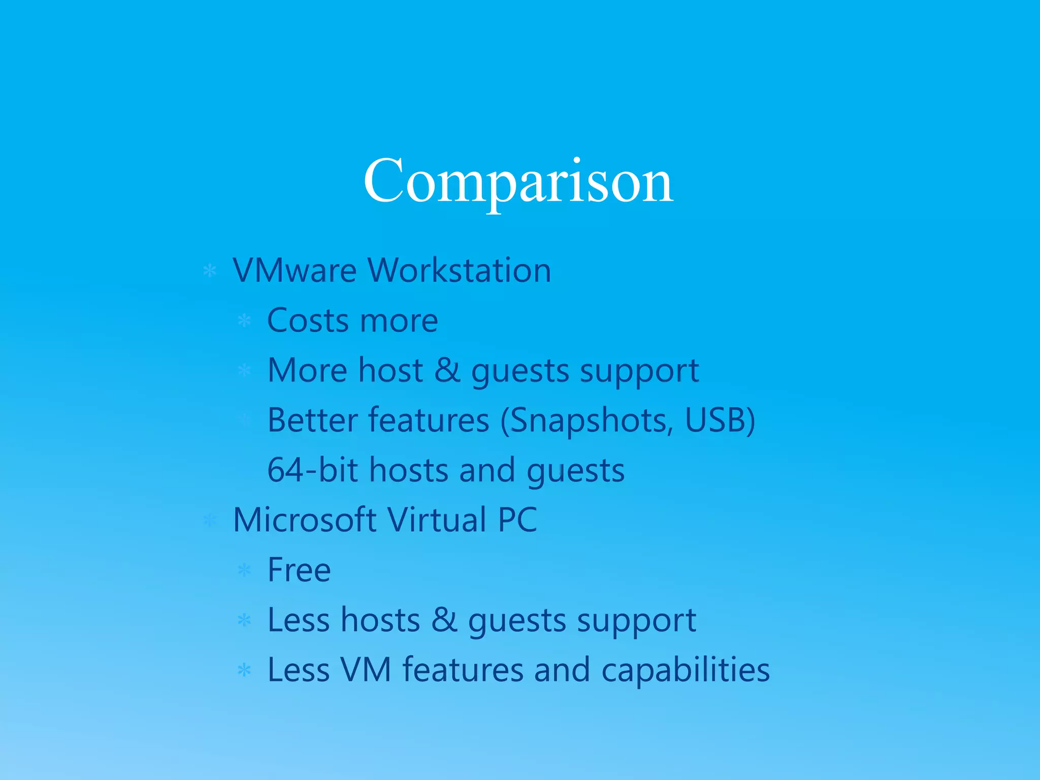  VMware Workstation
 Costs more
 More host & guests support
 Better features (Snapshots, USB)
 64-bit hosts and guests
 Microsoft Virtual PC
 Free
 Less hosts & guests support
 Less VM features and capabilities
Comparison
 