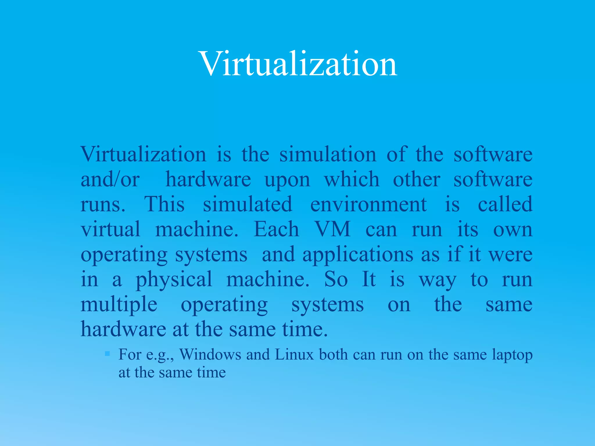 Virtualization is the simulation of the software
and/or hardware upon which other software
runs. This simulated environment is called
virtual machine. Each VM can run its own
operating systems and applications as if it were
in a physical machine. So It is way to run
multiple operating systems on the same
hardware at the same time.
 For e.g., Windows and Linux both can run on the same laptop
at the same time
Virtualization
 