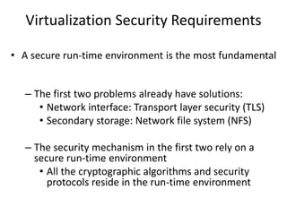 Virtualization Security Requirements
• A secure run-time environment is the most fundamental
– The first two problems already have solutions:
• Network interface: Transport layer security (TLS)
• Secondary storage: Network file system (NFS)
– The security mechanism in the first two rely on a
secure run-time environment
• All the cryptographic algorithms and security
protocols reside in the run-time environment
 