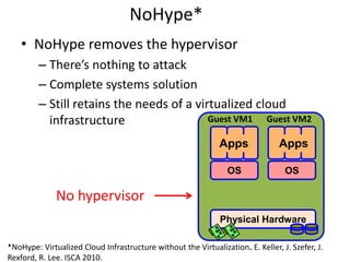 NoHype*
• NoHype removes the hypervisor
– There’s nothing to attack
– Complete systems solution
– Still retains the needs of a virtualized cloud
infrastructure
15
Physical Hardware
OS OS
Apps Apps
Guest VM1 Guest VM2
No hypervisor
*NoHype: Virtualized Cloud Infrastructure without the Virtualization. E. Keller, J. Szefer, J.
Rexford, R. Lee. ISCA 2010.
 