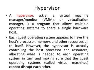 Hypervisor
• A hypervisor, a.k.a. a virtual machine
manager/monitor (VMM), or virtualization
manager, is a program that allows multiple
operating systems to share a single hardware
host.
• Each guest operating system appears to have the
host's processor, memory, and other resources all
to itself. However, the hypervisor is actually
controlling the host processor and resources,
allocating what is needed to each operating
system in turn and making sure that the guest
operating systems (called virtual machines)
cannot disrupt each other.
 