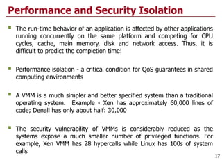 Performance and Security Isolation
 The run-time behavior of an application is affected by other applications
running concurrently on the same platform and competing for CPU
cycles, cache, main memory, disk and network access. Thus, it is
difficult to predict the completion time!
 Performance isolation - a critical condition for QoS guarantees in shared
computing environments
 A VMM is a much simpler and better specified system than a traditional
operating system. Example - Xen has approximately 60,000 lines of
code; Denali has only about half: 30,000
 The security vulnerability of VMMs is considerably reduced as the
systems expose a much smaller number of privileged functions. For
example, Xen VMM has 28 hypercalls while Linux has 100s of system
calls
17
 