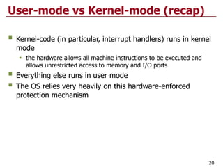 User-mode vs Kernel-mode (recap)
 Kernel-code (in particular, interrupt handlers) runs in kernel
mode
 the hardware allows all machine instructions to be executed and
allows unrestricted access to memory and I/O ports
 Everything else runs in user mode
 The OS relies very heavily on this hardware-enforced
protection mechanism
20
 