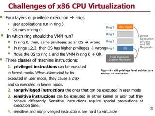  Four layers of privilege execution  rings
 User applications run in ring 3
 OS runs in ring 0
 In which ring should the VMM run?
 In ring 0, then, same privileges as an OS  wrong
 In rings 1,2,3, then OS has higher privileges  wrong
 Move the OS to ring 1 and the VMM in ring 0  OK
 Three classes of machine instructions:
1. privileged instructions can be executed
in kernel mode. When attempted to be
executed in user mode, they cause a trap
and so executed in kernel mode.
2. nonprivileged instructions the ones that can be executed in user mode
3. sensitive instructions can be executed in either kernel or user but they
behave differently. Sensitive instructions require special precautions at
execution time.
4. sensitive and nonprivileged instructions are hard to virtualize
Challenges of x86 CPU Virtualization
21
 