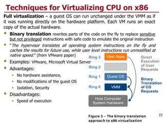 Techniques for Virtualizing CPU on x86
Full virtualization – a guest OS can run unchanged under the VMM as if
it was running directly on the hardware platform. Each VM runs an exact
copy of the actual hardware.
 Binary translation rewrites parts of the code on the fly to replace sensitive
but not privileged instructions with safe code to emulate the original instruction
 “The hypervisor translates all operating system instructions on the fly and
caches the results for future use, while user level instructions run unmodified at
native speed.” (from VMware paper)
 Examples: VMware, Microsoft Virtual Server
 Advantages:
 No hardware assistance,
 No modifications of the guest OS
 Isolation, Security
 Disadvantages:
 Speed of execution
23
 
