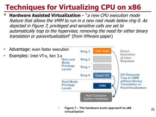 Techniques for Virtualizing CPU on x86
 Hardware Assisted Virtualization – “a new CPU execution mode
feature that allows the VMM to run in a new root mode below ring 0. As
depicted in Figure 7, privileged and sensitive calls are set to
automatically trap to the hypervisor, removing the need for either binary
translation or paravirtualization“ (from VMware paper)
 Advantage: even faster execution
 Examples: Intel VT-x, Xen 3.x
26
 