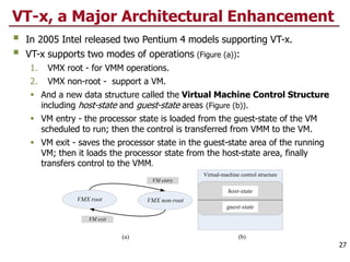 VMX root VMX non-root
VM entry
VM exit
Virtual-machine control structure
(a) (b)
host-state
guest-state
VT-x, a Major Architectural Enhancement
 In 2005 Intel released two Pentium 4 models supporting VT-x.
 VT-x supports two modes of operations (Figure (a)):
1. VMX root - for VMM operations.
2. VMX non-root - support a VM.
 And a new data structure called the Virtual Machine Control Structure
including host-state and guest-state areas (Figure (b)).
 VM entry - the processor state is loaded from the guest-state of the VM
scheduled to run; then the control is transferred from VMM to the VM.
 VM exit - saves the processor state in the guest-state area of the running
VM; then it loads the processor state from the host-state area, finally
transfers control to the VMM.
27
 