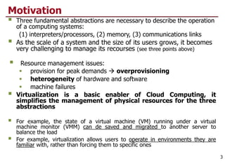 Motivation
 Three fundamental abstractions are necessary to describe the operation
of a computing systems:
(1) interpreters/processors, (2) memory, (3) communications links
 As the scale of a system and the size of its users grows, it becomes
very challenging to manage its recourses (see three points above)
 Resource management issues:
 provision for peak demands  overprovisioning
 heterogeneity of hardware and software
 machine failures
 Virtualization is a basic enabler of Cloud Computing, it
simplifies the management of physical resources for the three
abstractions
 For example, the state of a virtual machine (VM) running under a virtual
machine monitor (VMM) can de saved and migrated to another server to
balance the load
 For example, virtualization allows users to operate in environments they are
familiar with, rather than forcing them to specific ones
3
 