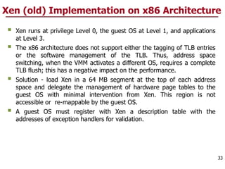Xen (old) Implementation on x86 Architecture
 Xen runs at privilege Level 0, the guest OS at Level 1, and applications
at Level 3.
 The x86 architecture does not support either the tagging of TLB entries
or the software management of the TLB. Thus, address space
switching, when the VMM activates a different OS, requires a complete
TLB flush; this has a negative impact on the performance.
 Solution - load Xen in a 64 MB segment at the top of each address
space and delegate the management of hardware page tables to the
guest OS with minimal intervention from Xen. This region is not
accessible or re-mappable by the guest OS.
 A guest OS must register with Xen a description table with the
addresses of exception handlers for validation.
33
 