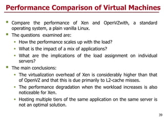 Performance Comparison of Virtual Machines
 Compare the performance of Xen and OpenVZwith, a standard
operating system, a plain vanilla Linux.
 The questions examined are:
 How the performance scales up with the load?
 What is the impact of a mix of applications?
 What are the implications of the load assignment on individual
servers?
 The main conclusions:
 The virtualization overhead of Xen is considerably higher than that
of OpenVZ and that this is due primarily to L2-cache misses.
 The performance degradation when the workload increases is also
noticeable for Xen.
 Hosting multiple tiers of the same application on the same server is
not an optimal solution.
39
 