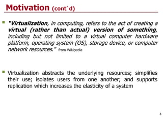 Motivation (cont’d)
 “Virtualization, in computing, refers to the act of creating a
virtual (rather than actual) version of something,
including but not limited to a virtual computer hardware
platform, operating system (OS), storage device, or computer
network resources.” from Wikipedia
 Virtualization abstracts the underlying resources; simplifies
their use; isolates users from one another; and supports
replication which increases the elasticity of a system
4
 